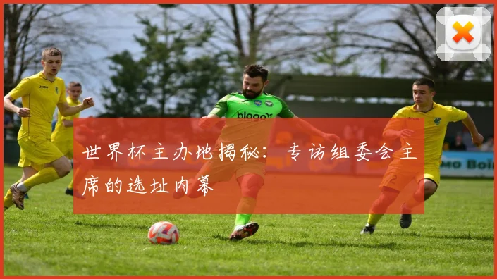 世界杯主办地揭秘：专访组委会主席的选址内幕