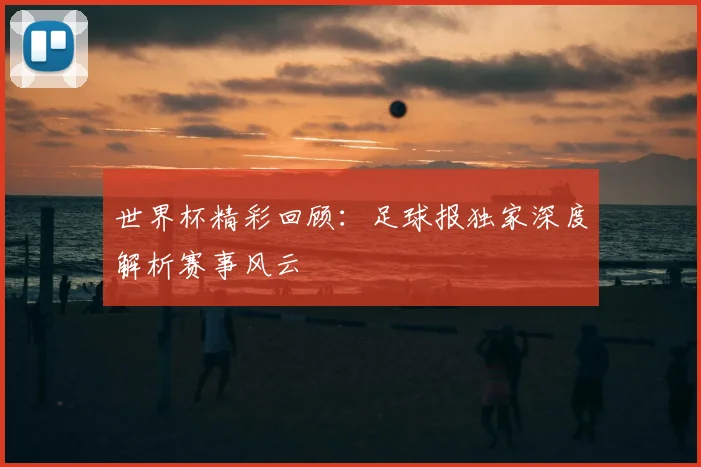 世界杯精彩回顾：足球报独家深度解析赛事风云