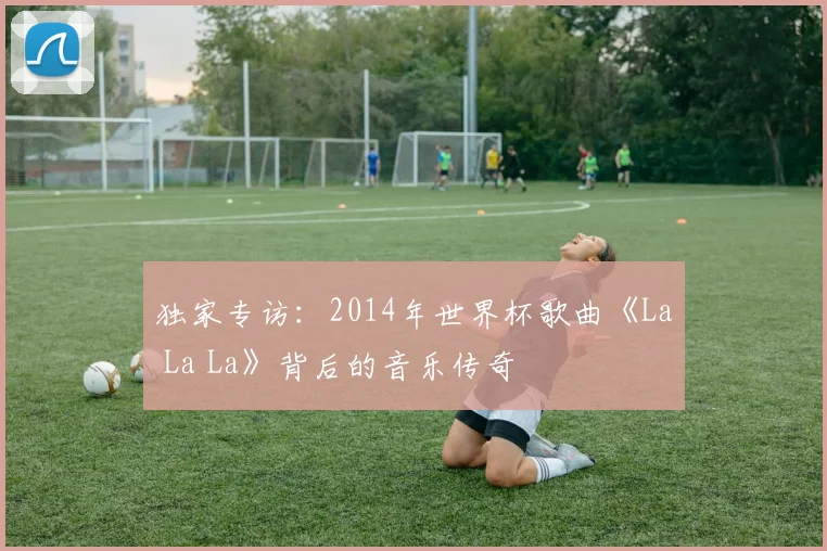 独家专访：2014年世界杯歌曲《La La La》背后的音乐传奇