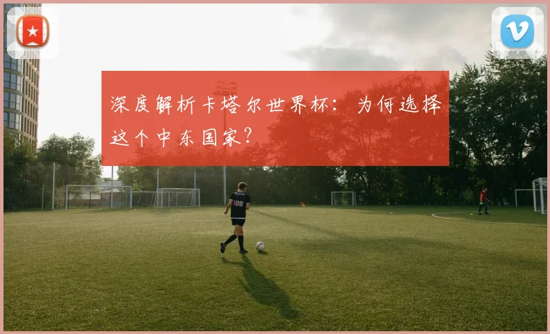 深度解析卡塔尔世界杯：为何选择这个中东国家？