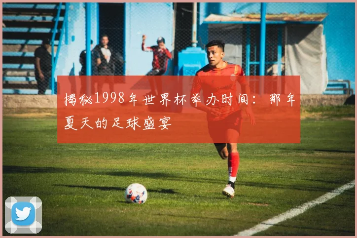 揭秘1998年世界杯举办时间：那年夏天的足球盛宴