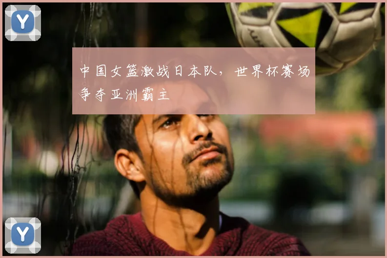 中国女篮激战日本队,世界杯赛场争夺亚洲霸主