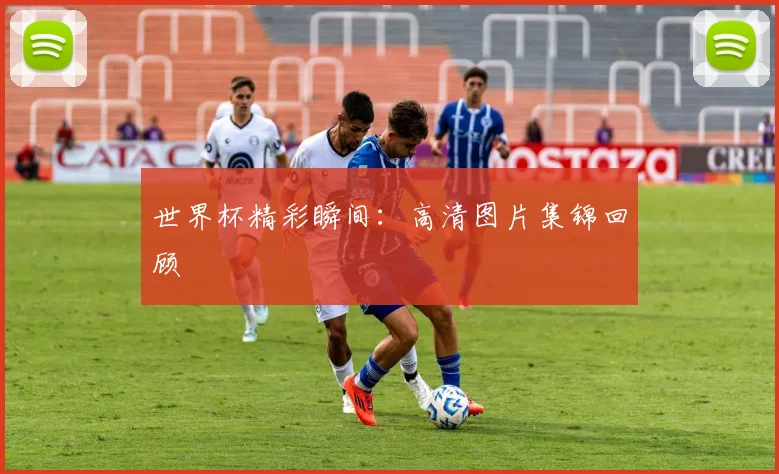 世界杯精彩瞬间：高清图片集锦回顾