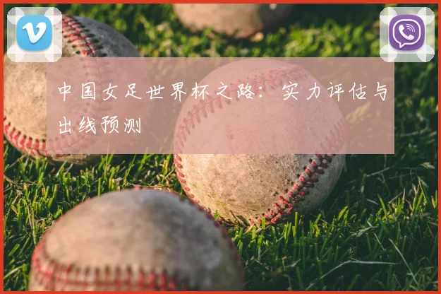 中国女足世界杯之路:实力评估与出线预测