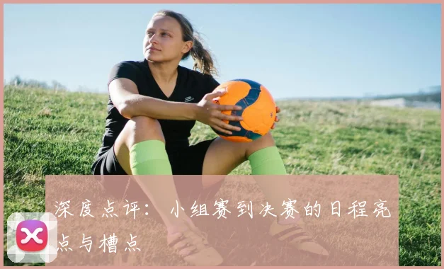 深度点评:小组赛到决赛的日程亮点与槽点